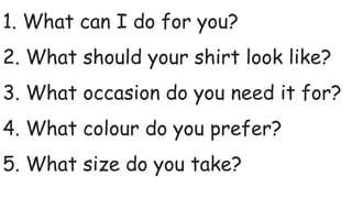 1. What can I do for you?
2. What should your shirt look like?
3. What occasion do you need it for?
4. What colour do you prefer?
5. What size do you take?
 