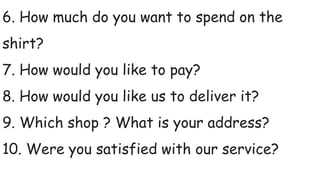 6. How much do you want to spend on the
shirt?
7. How would you like to pay?
8. How would you like us to deliver it?
9. Which shop ? What is your address?
10. Were you satisfied with our service?
 