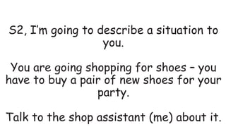 S2, I’m going to describe a situation to
you.
You are going shopping for shoes – you
have to buy a pair of new shoes for your
party.
Talk to the shop assistant (me) about it.
 