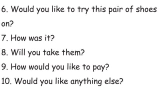 6. Would you like to try this pair of shoes
on?
7. How was it?
8. Will you take them?
9. How would you like to pay?
10. Would you like anything else?
 
