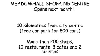 MEADOWHALL SHOPPING CENTRE
Opens next month!
10 kilometres from city centre
(free car park for 800 cars)
More than 200 shops,
10 restaurants, 8 cafes and 2
cinemas
 