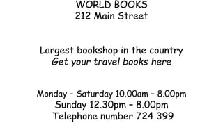 WORLD BOOKS
212 Main Street
Largest bookshop in the country
Get your travel books here
Monday – Saturday 10.00am – 8.00pm
Sunday 12.30pm – 8.00pm
Telephone number 724 399
 