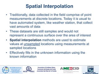 Spatial Interpolation
• Traditionally, data collected in the field comprise of point
measurements at discrete locations. Today it is usual to
have automated system, like weather station, that collect
vast amounts of data
• These datasets are still samples and would not
represent a continuous surface over the area of interest
• Spatial interpolation methods are used to estimate
values at unsampled locations using measurements at
sampled locations
• Effectively fills in the unknown information using the
known information
 