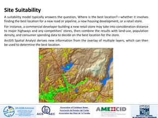 Site Suitability
A suitability model typically answers the question, Where is the best location?—whether it involves
finding the best location for a new road or pipeline, a new housing development, or a retail store.
For instance, a commercial developer building a new retail store may take into consideration distance
to major highways and any competitors' stores, then combine the results with land-use, population
density, and consumer spending data to decide on the best location for the store.
ArcGIS Spatial Analyst derives new information from the overlay of multiple layers, which can then
be used to determine the best location.
 