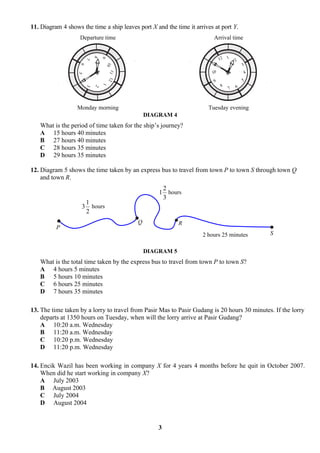 11. Diagram 4 shows the time a ship leaves port X and the time it arrives at port Y.
                    Departure time                                        Arrival time


                                                                                    1




                            8
                                                                               12




                                9
                        7
                                                                                        2
                                                                          11




                                  10
                                                                                            3


                    6
                                                                         10




                                    11 12
                                                                                            4
                   5                                                                        5
                    4                                                     9




                                1
                        3                                                       8       6
                            2
                                                                                    7



                  Monday morning                                       Tuesday evening
                                                DIAGRAM 4
   What is the period of time taken for the ship’s journey?
   A 15 hours 40 minutes
   B 27 hours 40 minutes
   C 28 hours 35 minutes
   D 29 hours 35 minutes

12. Diagram 5 shows the time taken by an express bus to travel from town P to town S through town Q
    and town R.
                                                     2
                                                    1 hours
                                                     3
                        1
                    3     hours
                        2
                                            Q               R
          P
                                                                     2 hours 25 minutes         S


                                                DIAGRAM 5
   What is the total time taken by the express bus to travel from town P to town S?
   A 4 hours 5 minutes
   B 5 hours 10 minutes
   C 6 hours 25 minutes
   D 7 hours 35 minutes

13. The time taken by a lorry to travel from Pasir Mas to Pasir Gudang is 20 hours 30 minutes. If the lorry
    departs at 1350 hours on Tuesday, when will the lorry arrive at Pasir Gudang?
    A 10:20 a.m. Wednesday
    B 11:20 a.m. Wednesday
    C 10:20 p.m. Wednesday
    D 11:20 p.m. Wednesday

14. Encik Wazil has been working in company X for 4 years 4 months before he quit in October 2007.
    When did he start working in company X?
    A July 2003
    B August 2003
    C July 2004
    D August 2004


                                                    3
 