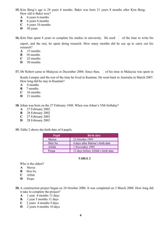 15. Kim Beng’s age is 28 years 4 months. Bakri was born 21 years 8 months after Kim Beng.
    How old is Bakri now?
    A 6 years 6 months
    B 6 years 8 months
    C 6 years 10 months
    D 50 years

                                                                                      3
16. Kim Han spent 4 years to complete his studies in university. He used              8
                                                                                          of the time to write his
   report, and the rest, he spent doing research. How many months did he use up to carry out his
   research?
   A 15 months
   B 18 months
   C 25 months
   D 30 months

                                                                         3
17. Mr Robert came to Malaysia in December 2004. Since then,             4
                                                                             of his time in Malaysia was spent in
   Kuala Lumpur and the rest of the time he lived in Kuantan. He went back to Australia in March 2007.
   How long did he stay in Kuantan?
   A 4 months
   B 7 months
   C 16 months
   D 21 months

18. Johan was born on the 27 February 1948. When was Johan’s 55th birthday?
    A 27 February 2002
    B 28 February 2002
    C 27 February 2003
    D 28 February 2003

19. Table 2 shows the birth date of 4 pupils.
                             Pupil                           Birth date
                         Marisa                 23 October 1995
                         Shin Na                4 days after Marisa’s birth date
                         Afifah                 1 November 1995
                         Puspa                  12 days before Afifah‘s birth date

                                                    TABLE 2
   Who is the oldest?
   A Marisa
   B Shin Na
   C Afifah
   D Puspa

20. A construction project began on 24 October 2006. It was completed on 3 March 2008. How long did
    it take to complete the project?
    A 1 year 4 months 11 days
    B 1 year 5 months 11 days
    C 2 years 4 months 9 days
    D 2 years 4 months 10 days

                                                     4
 