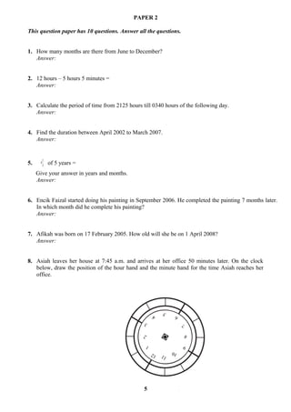 PAPER 2

This question paper has 10 questions. Answer all the questions.


1. How many months are there from June to December?
   Answer:


2. 12 hours – 5 hours 5 minutes =
   Answer:


3. Calculate the period of time from 2125 hours till 0340 hours of the following day.
   Answer:


4. Find the duration between April 2002 to March 2007.
   Answer:


          1
5.    4
          3   of 5 years =
     Give your answer in years and months.
     Answer:


6. Encik Faizal started doing his painting in September 2006. He completed the painting 7 months later.
   In which month did he complete his painting?
   Answer:


7. Afikah was born on 17 February 2005. How old will she be on 1 April 2008?
   Answer:


8. Asiah leaves her house at 7:45 a.m. and arrives at her office 50 minutes later. On the clock
   below, draw the position of the hour hand and the minute hand for the time Asiah reaches her
   office.




                                                              5
                                                         4          6
                                                 3                      7

                                                 2                          8

                                                     1                  9
                                                         12        10
                                                              11




                                                 5
 
