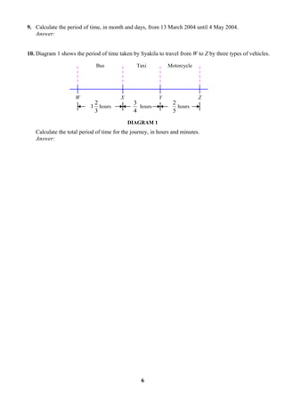 9. Calculate the period of time, in month and days, from 13 March 2004 until 4 May 2004.
   Answer:


10. Diagram 1 shows the period of time taken by Syakila to travel from W to Z by three types of vehicles.

                             Bus                Taxi         Motorcycle




                    W                   X                Y                 Z
                            2                 3                 2
                           1 hours              hours             hours
                            3                 4                 5

                                            DIAGRAM 1
   Calculate the total period of time for the journey, in hours and minutes.
   Answer:




                                                  6
 