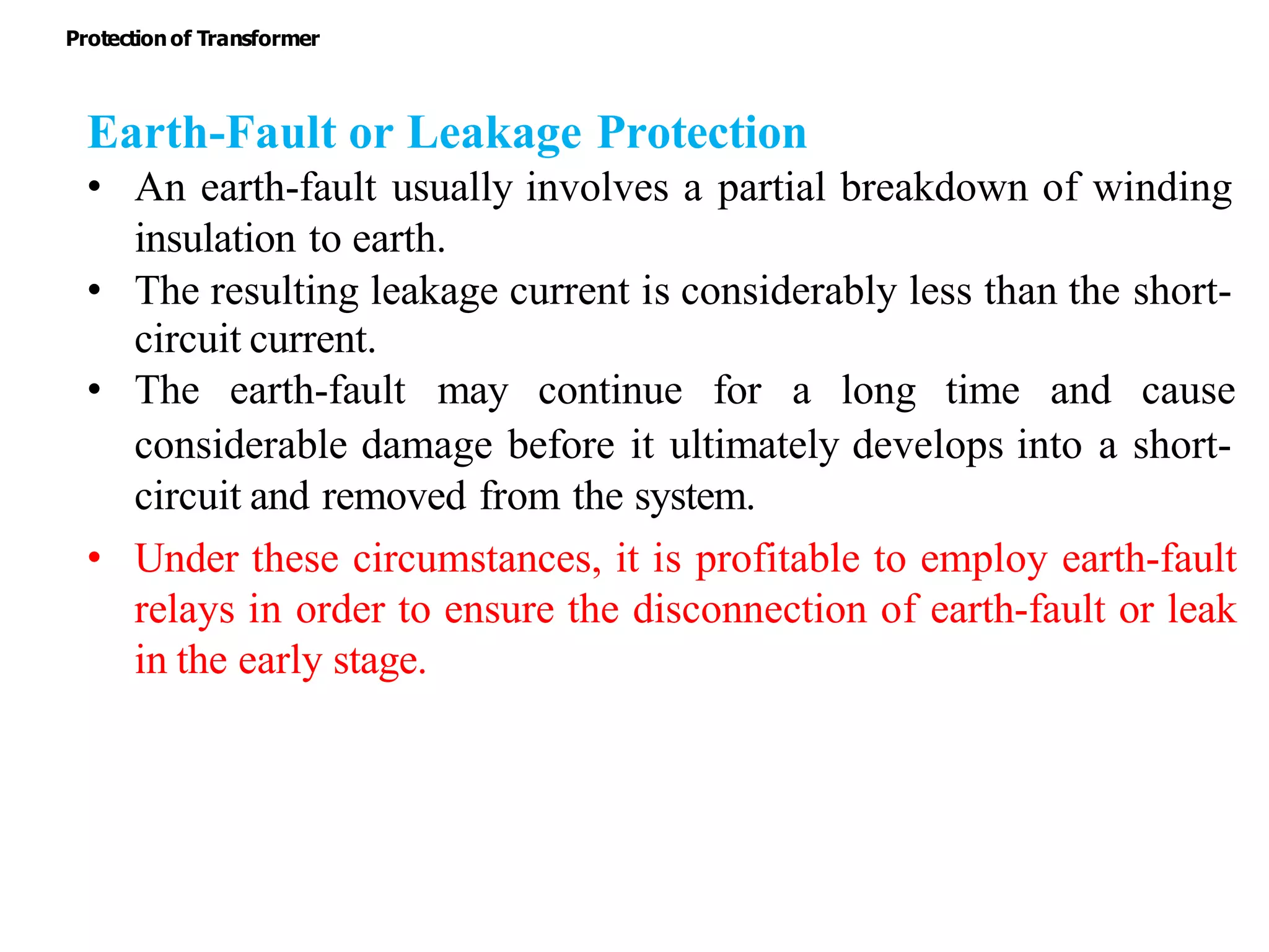 Earth-Fault or Leakage Protection
• An earth-fault usually involves a partial breakdown of winding
insulation to earth.
• The resulting leakage current is considerably less than the short-
circuit current.
• The earth-fault may continue for a long time and cause
considerable damage before it ultimately develops into a short-
circuit and removed from the system.
• Under these circumstances, it is profitable to employ earth-fault
relays in order to ensure the disconnection of earth-fault or leak
in the early stage.
Protectionof Transformer
 
