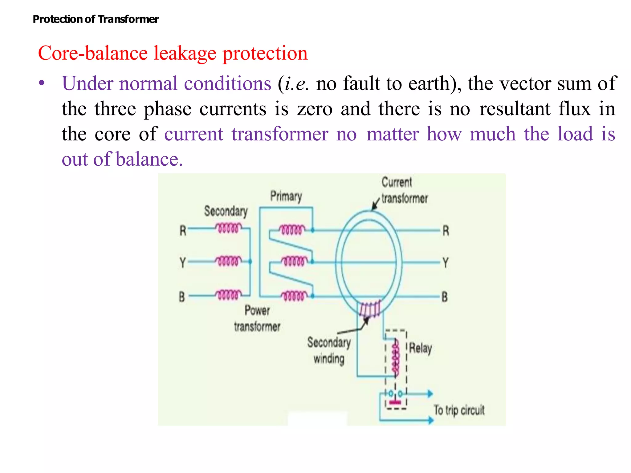 Core-balance leakage protection
• Under normal conditions (i.e. no fault to earth), the vector sum of
the three phase currents is zero and there is no resultant flux in
the core of current transformer no matter how much the load is
out of balance.
Protectionof Transformer
 