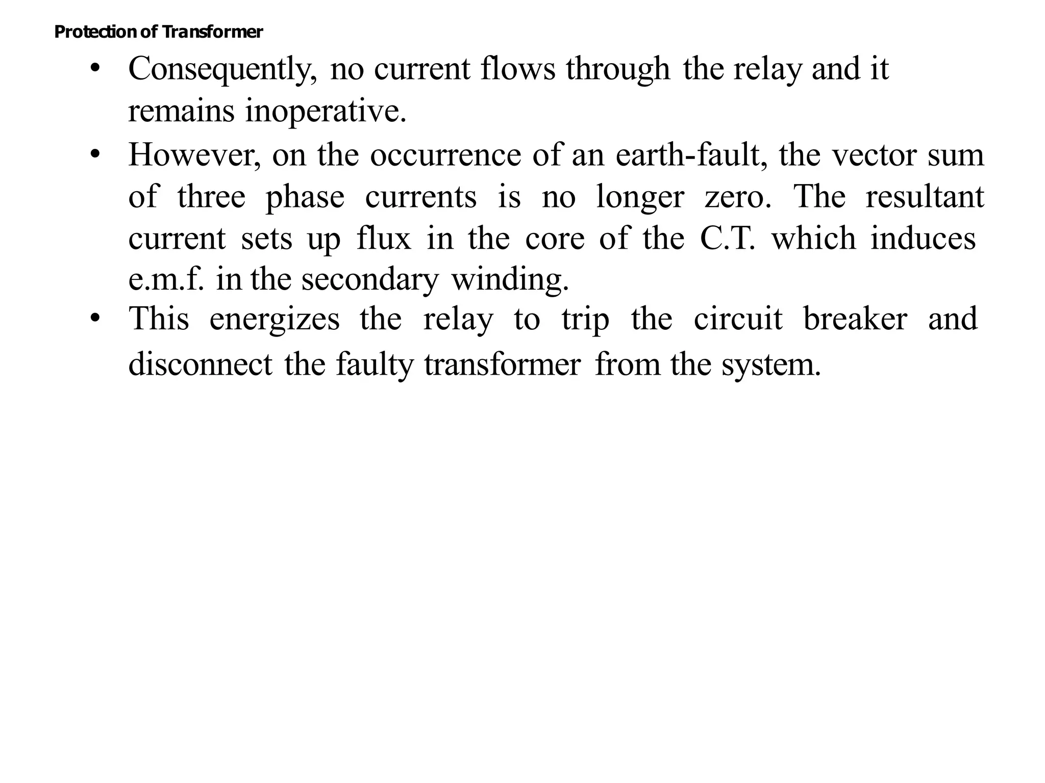 • Consequently, no current flows through the relay and it
remains inoperative.
• However, on the occurrence of an earth-fault, the vector sum
of three phase currents is no longer zero. The resultant
current sets up flux in the core of the C.T. which induces
e.m.f. in the secondary winding.
• This energizes the relay to trip the circuit breaker and
disconnect the faulty transformer from the system.
Protectionof Transformer
 