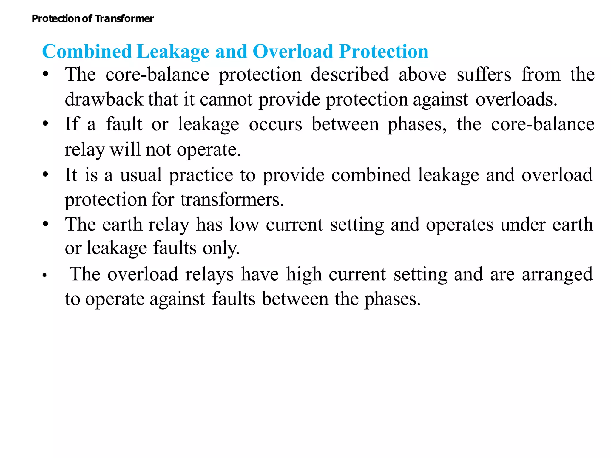 Combined Leakage and Overload Protection
• The core-balance protection described above suffers from the
drawback that it cannot provide protection against overloads.
• If a fault or leakage occurs between phases, the core-balance
relay will not operate.
• It is a usual practice to provide combined leakage and overload
protection for transformers.
• The earth relay has low current setting and operates under earth
or leakage faults only.
• The overload relays have high current setting and are arranged
to operate against faults between the phases.
Protectionof Transformer
 