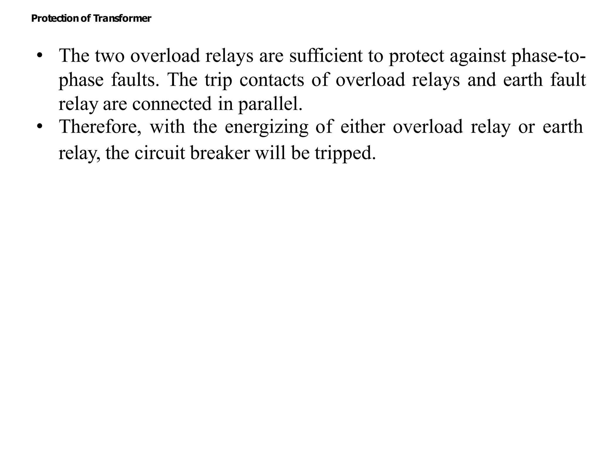 • The two overload relays are sufficient to protect against phase-to-
phase faults. The trip contacts of overload relays and earth fault
relay are connected in parallel.
• Therefore, with the energizing of either overload relay or earth
relay, the circuit breaker will be tripped.
Protectionof Transformer
 