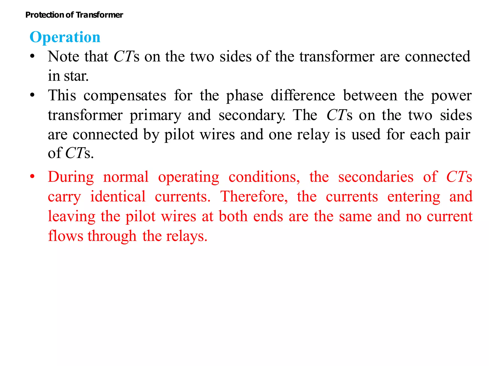 Operation
• Note that CTs on the two sides of the transformer are connected
in star.
• This compensates for the phase difference between the power
transformer primary and secondary. The CTs on the two sides
are connected by pilot wires and one relay is used for each pair
of CTs.
• During normal operating conditions, the secondaries of CTs
carry identical currents. Therefore, the currents entering and
leaving the pilot wires at both ends are the same and no current
flows through the relays.
Protectionof Transformer
 