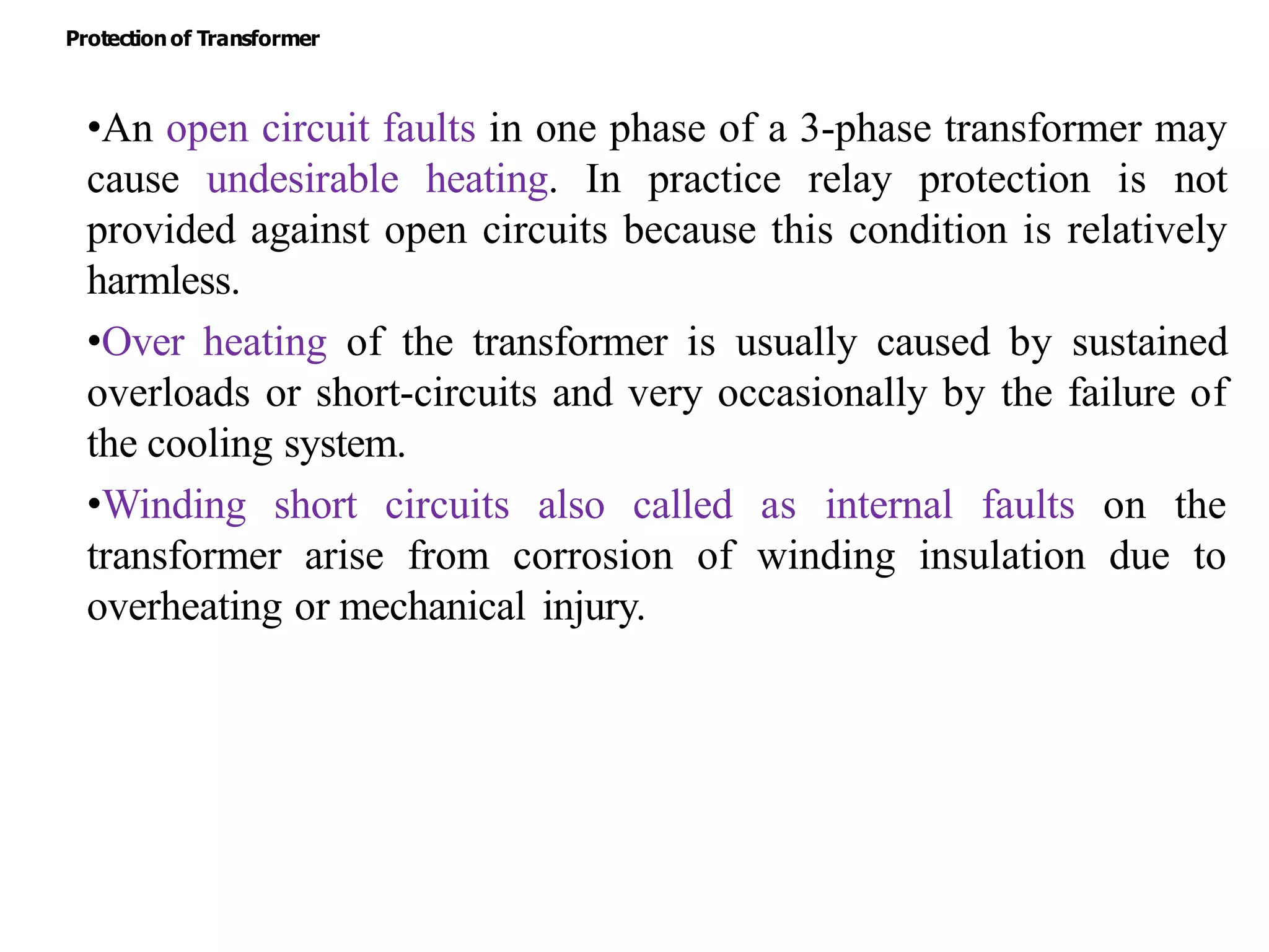 •An open circuit faults in one phase of a 3-phase transformer may
cause undesirable heating. In practice relay protection is not
provided against open circuits because this condition is relatively
harmless.
•Over heating of the transformer is usually caused by sustained
overloads or short-circuits and very occasionally by the failure of
the cooling system.
•Winding short circuits also called as internal faults on the
transformer arise from corrosion of winding insulation due to
overheating or mechanical injury.
Protectionof Transformer
 