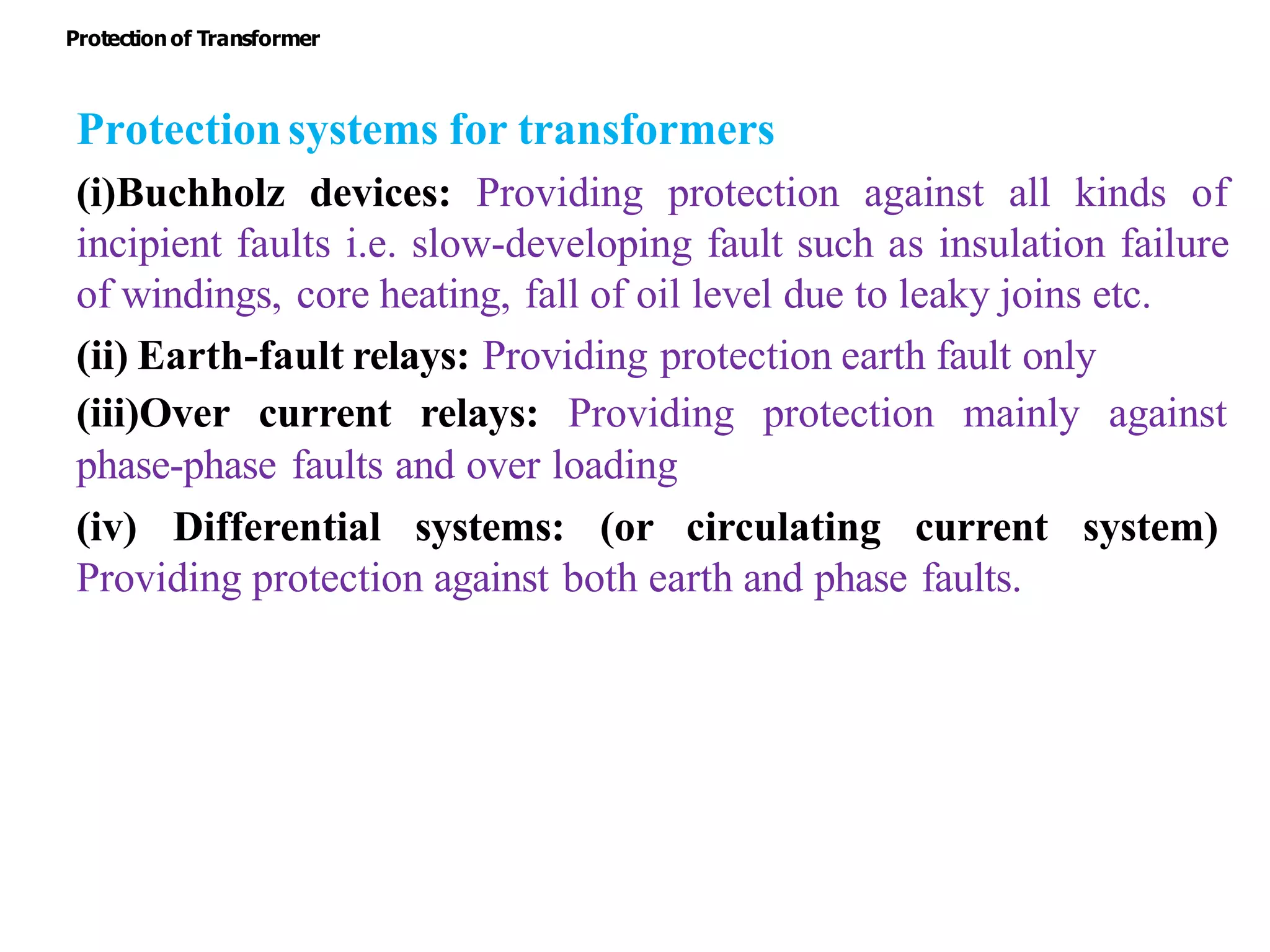 Protectionsystems for transformers
(i)Buchholz devices: Providing protection against all kinds of
incipient faults i.e. slow-developing fault such as insulation failure
of windings, core heating, fall of oil level due to leaky joins etc.
(ii) Earth-fault relays: Providing protection earth fault only
(iii)Over current relays: Providing protection mainly against
phase-phase faults and over loading
(iv) Differential systems: (or circulating current system)
Providing protection against both earth and phase faults.
Protectionof Transformer
 