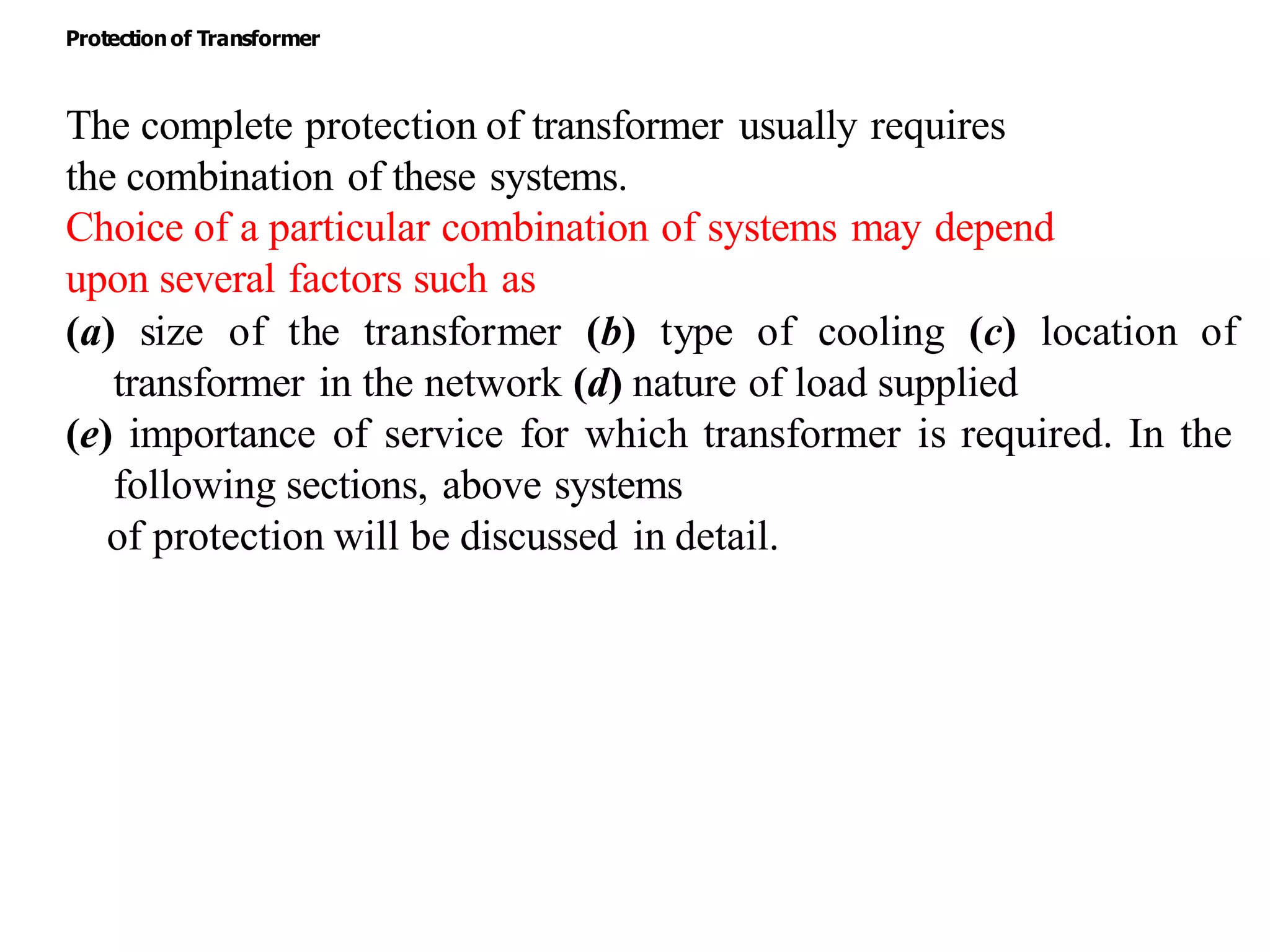 The complete protection of transformer usually requires
the combination of these systems.
Choice of a particular combination of systems may depend
upon several factors such as
(a) size of the transformer (b) type of cooling (c) location of
transformer in the network (d) nature of load supplied
(e) importance of service for which transformer is required. In the
following sections, above systems
of protection will be discussed in detail.
Protectionof Transformer
 
