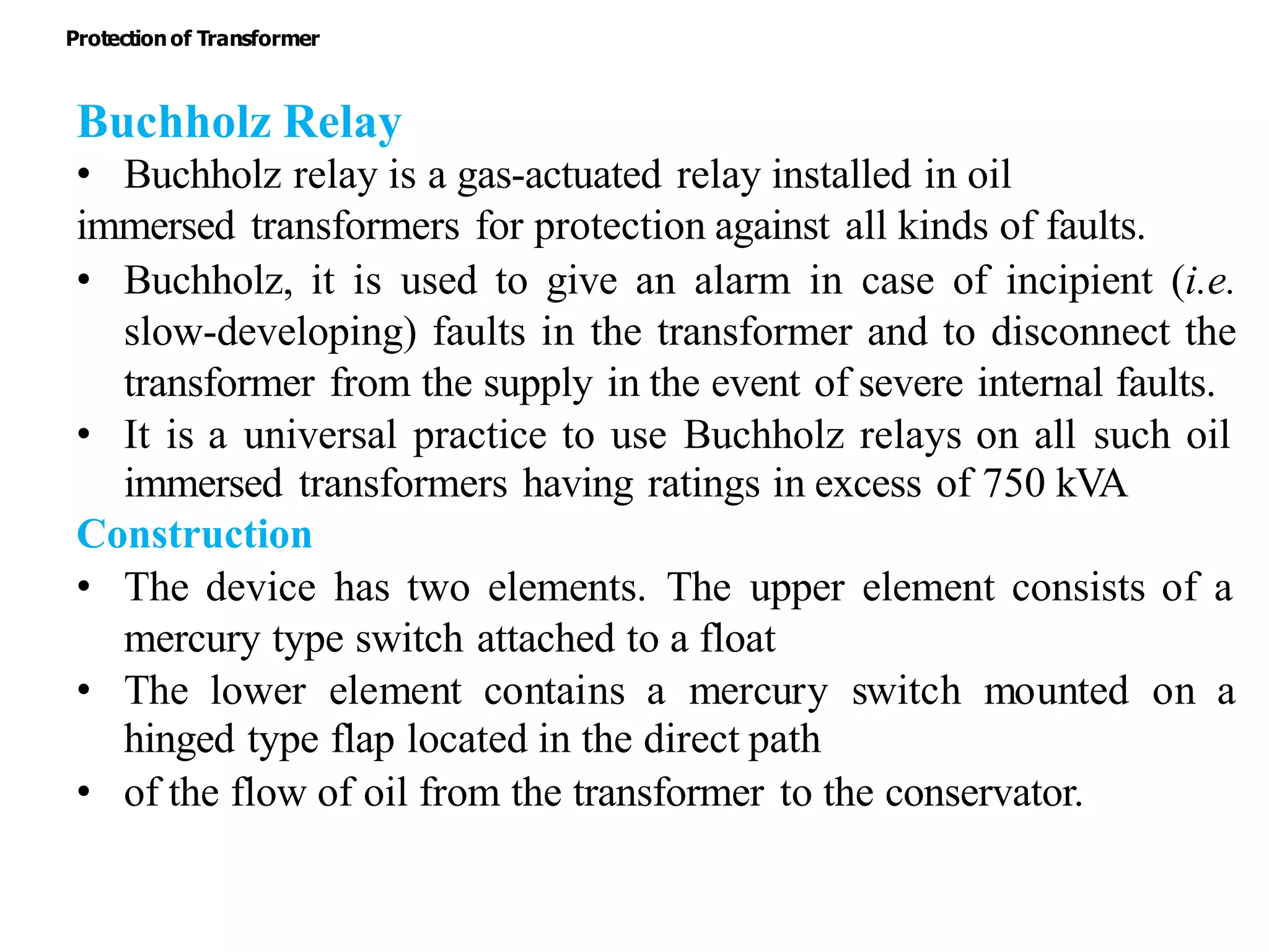 Buchholz Relay
• Buchholz relay is a gas-actuated relay installed in oil
immersed transformers for protection against all kinds of faults.
• Buchholz, it is used to give an alarm in case of incipient (i.e.
slow-developing) faults in the transformer and to disconnect the
transformer from the supply in the event of severe internal faults.
• It is a universal practice to use Buchholz relays on all such oil
immersed transformers having ratings in excess of 750 kVA
Construction
• The device has two elements. The upper element consists of a
mercury type switch attached to a float
• The lower element contains a mercury switch mounted on a
hinged type flap located in the direct path
• of the flow of oil from the transformer to the conservator.
Protectionof Transformer
 