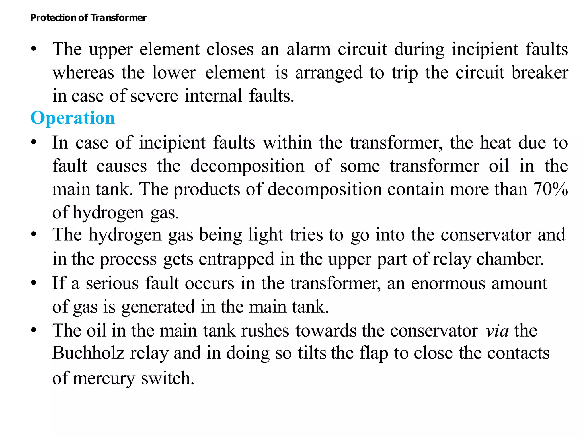 • The upper element closes an alarm circuit during incipient faults
whereas the lower element is arranged to trip the circuit breaker
in case of severe internal faults.
Operation
• In case of incipient faults within the transformer, the heat due to
fault causes the decomposition of some transformer oil in the
main tank. The products of decomposition contain more than 70%
of hydrogen gas.
• The hydrogen gas being light tries to go into the conservator and
in the process gets entrapped in the upper part of relay chamber.
• If a serious fault occurs in the transformer, an enormous amount
of gas is generated in the main tank.
• The oil in the main tank rushes towards the conservator via the
Buchholz relay and in doing so tilts the flap to close the contacts
of mercury switch.
Protectionof Transformer
 