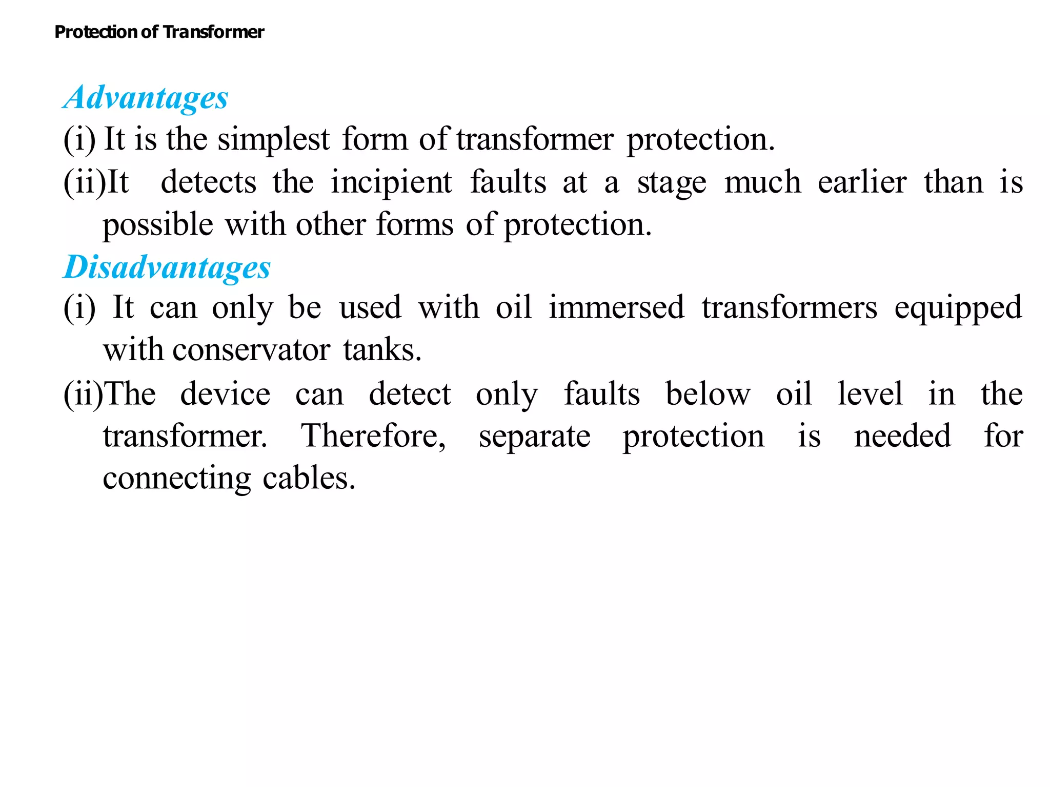 Advantages
(i) It is the simplest form of transformer protection.
(ii)It detects the incipient faults at a stage much earlier than is
possible with other forms of protection.
Disadvantages
(i) It can only be used with oil immersed transformers equipped
with conservator tanks.
(ii)The device can detect only faults below oil level in the
transformer. Therefore, separate protection is needed for
connecting cables.
Protectionof Transformer
 