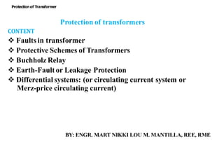 Protection of transformers
CONTENT
 Faults in transformer
 Protective Schemes of Transformers
 Buchholz Relay
 Earth-Fault or Leakage Protection
 Differential systems: (or circulating current system or
Merz-price circulating current)
BY: ENGR. MART NIKKI LOU M. MANTILLA, REE, RME
Protectionof Transformer
 