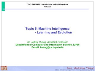 CSCI 548/B480:  Introduction to Bioinformatics Fall 2002 Dr. Jeffrey Huang, Assistant Professor Department of Computer and Information Science, IUPUI E-mail: huang@cs.iupui.edu Topic 5: Machine Intelligence - Learning and Evolution  