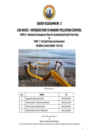 GROUP​​ASSIGNMENT​​​​2
LOB​​40103​​-​​INTRODUCTION​​TO​​MARINE​​POLLUTION​​CONTROL 
TOPIC​​6​​​​:​​National​​Contingency​​Plan​​for​​Combating​​Oil​​Spill​​From​​Ship 
& 
TOPIC​​​​7​​:​​Oil​​Spill​​Clean​​Up​​Operation 
TUTORIAL​​CLASS​​GROUP:​​​​LO1-T03 
Submitted​ ​by:
No.  NAME  ID  
1.  Augustine​ ​Aling​ ​Anak​ ​Nabi  56212115078 
2.  Ahmad​ ​Wasim​ ​Talhah​ ​Bin​ ​Md​ ​Said  56212115106 
3.  Ahmad​ ​Faez​ ​bin​ ​Mohd​ ​Sobri  56212115036 
4.  Ahmad​ ​Afzan​ ​Ilmi​ ​bin​ ​Hasanudin  56212115095 
under​ ​the​ ​guidelines
​ ​of
Mdm.​ ​Ismila​ ​binti​ ​Che​ ​Ishak 
Universiti​ ​Kuala​ ​Lumpur,​ ​Malaysian​ ​Institute​ ​of​ ​Marine​ ​Engineering​ ​Technology
1
 