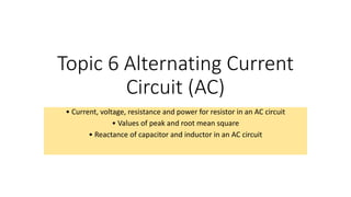 Topic 6 Alternating Current
Circuit (AC)
• Current, voltage, resistance and power for resistor in an AC circuit
• Values of peak and root mean square
• Reactance of capacitor and inductor in an AC circuit
 