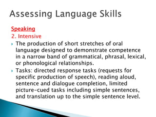 Speaking 
2. Intensive 
 The production of short stretches of oral 
language designed to demonstrate competence 
in a narrow band of grammatical, phrasal, lexical, 
or phonological relationships. 
 Tasks: directed response tasks (requests for 
specific production of speech), reading aloud, 
sentence and dialogue completion, limited 
picture-cued tasks including simple sentences, 
and translation up to the simple sentence level. 
 