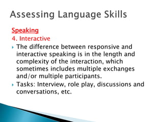 Speaking 
4. Interactive 
 The difference between responsive and 
interactive speaking is in the length and 
complexity of the interaction, which 
sometimes includes multiple exchanges 
and/or multiple participants. 
 Tasks: Interview, role play, discussions and 
conversations, etc. 
 