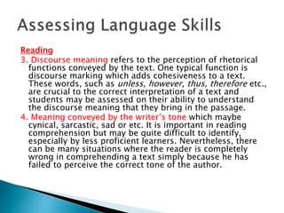 Reading 
3. Discourse meaning refers to the perception of rhetorical 
functions conveyed by the text. One typical function is 
discourse marking which adds cohesiveness to a text. 
These words, such as unless, however, thus, therefore etc., 
are crucial to the correct interpretation of a text and 
students may be assessed on their ability to understand 
the discourse meaning that they bring in the passage. 
4. Meaning conveyed by the writer’s tone which maybe 
cynical, sarcastic, sad or etc. It is important in reading 
comprehension but may be quite difficult to identify, 
especially by less proficient learners. Nevertheless, there 
can be many situations where the reader is completely 
wrong in comprehending a text simply because he has 
failed to perceive the correct tone of the author. 
 