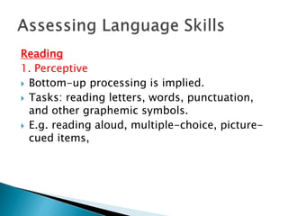 Reading 
1. Perceptive 
 Bottom-up processing is implied. 
 Tasks: reading letters, words, punctuation, 
and other graphemic symbols. 
 E.g. reading aloud, multiple-choice, picture-cued 
items, 
 