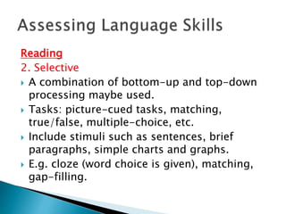 Reading 
2. Selective 
 A combination of bottom-up and top-down 
processing maybe used. 
 Tasks: picture-cued tasks, matching, 
true/false, multiple-choice, etc. 
 Include stimuli such as sentences, brief 
paragraphs, simple charts and graphs. 
 E.g. cloze (word choice is given), matching, 
gap-filling. 
 