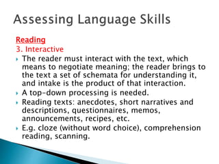 Reading 
3. Interactive 
 The reader must interact with the text, which 
means to negotiate meaning; the reader brings to 
the text a set of schemata for understanding it, 
and intake is the product of that interaction. 
 A top-down processing is needed. 
 Reading texts: anecdotes, short narratives and 
descriptions, questionnaires, memos, 
announcements, recipes, etc. 
 E.g. cloze (without word choice), comprehension 
reading, scanning. 
 