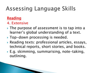 Reading 
4. Extensive 
 The purpose of assessment is to tap into a 
learner’s global understanding of a text. 
 Top-down processing is needed. 
 Reading texts: professional articles, essays, 
technical reports, short stories, and books. 
 E.g. skimming, summarising, note-taking, 
outlining. 
 