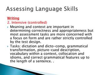 Writing 
2. Intensive (controlled) 
 Meaning and context are important in 
determining correctness and appropriateness but 
most assessment tasks are more concerned with 
a focus on form and are rather strictly controlled 
by the test design. 
 Tasks: dictation and dicto-comp, grammatical 
transformation, picture-cued description, 
vocabulary within a context, collocation and 
idioms, and correct grammatical features up to 
the length of a sentence. . 
 