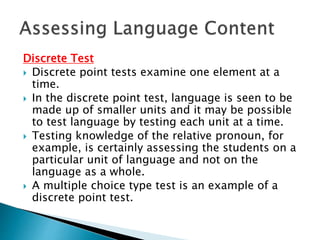 Discrete Test 
 Discrete point tests examine one element at a 
time. 
 In the discrete point test, language is seen to be 
made up of smaller units and it may be possible 
to test language by testing each unit at a time. 
 Testing knowledge of the relative pronoun, for 
example, is certainly assessing the students on a 
particular unit of language and not on the 
language as a whole. 
 A multiple choice type test is an example of a 
discrete point test. 
 
