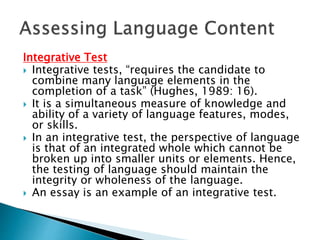Integrative Test 
 Integrative tests, “requires the candidate to 
combine many language elements in the 
completion of a task” (Hughes, 1989: 16). 
 It is a simultaneous measure of knowledge and 
ability of a variety of language features, modes, 
or skills. 
 In an integrative test, the perspective of language 
is that of an integrated whole which cannot be 
broken up into smaller units or elements. Hence, 
the testing of language should maintain the 
integrity or wholeness of the language. 
 An essay is an example of an integrative test. 
 
