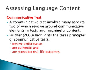 Communicative Test 
 A communicative test involves many aspects, 
two of which revolve around communicative 
elements in tests and meaningful content. 
 Fulcher (2000) highlights the three principles 
of communicative tests: 
· involve performance; 
· are authentic; and 
· are scored on real-life outcomes. 
