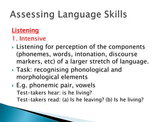 Listening 
1. Intensive 
 Listening for perception of the components 
(phonemes, words, intonation, discourse 
markers, etc) of a larger stretch of language. 
 Task: recognising phonological and 
morphological elements 
 E.g. phonemic pair, vowels 
Test-takers hear: is he living? 
Test-takers read: (a) Is he leaving? (b) Is he living? 
 