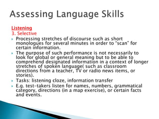 Listening 
3. Selective 
 Processing stretches of discourse such as short 
monologues for several minutes in order to “scan” for 
certain information. 
 The purpose of such performance is not necessarily to 
look for global or general meaning but to be able to 
comprehend designated information in a context of longer 
stretches of spoken language( such as classroom 
directions from a teacher, TV or radio news items, or 
stories). 
 Tasks: listening cloze, information transfer 
 E.g. test-takers listen for names, numbers, grammatical 
category, directions (in a map exercise), or certain facts 
and events. 
 