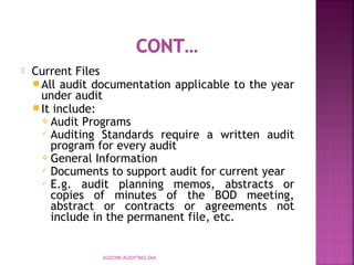  Current Files
All audit documentation applicable to the year
under audit
It include:
 Audit Programs
 Auditing Standards require a written audit
program for every audit
 General Information
 Documents to support audit for current year
 E.g. audit planning memos, abstracts or
copies of minutes of the BOD meeting,
abstract or contracts or agreements not
include in the permanent file, etc.
AUD390 AUDITING DIA
 