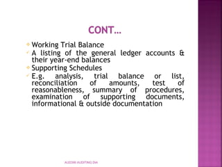  Working Trial Balance
 A listing of the general ledger accounts &
their year-end balances
 Supporting Schedules
 E.g. analysis, trial balance or list,
reconciliation of amounts, test of
reasonableness, summary of procedures,
examination of supporting documents,
informational & outside documentation
AUD390 AUDITING DIA
 