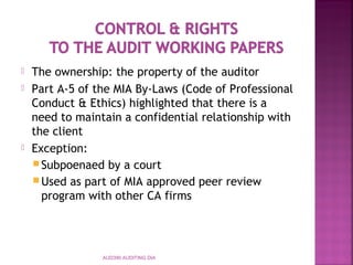  The ownership: the property of the auditor
 Part A-5 of the MIA By-Laws (Code of Professional
Conduct & Ethics) highlighted that there is a
need to maintain a confidential relationship with
the client
 Exception:
Subpoenaed by a court
Used as part of MIA approved peer review
program with other CA firms
AUD390 AUDITING DIA
 