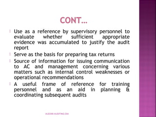  Use as a reference by supervisory personnel to
evaluate whether sufficient appropriate
evidence was accumulated to justify the audit
report
 Serve as the basis for preparing tax returns
 Source of information for issuing communication
to AC and management concerning various
matters such as internal control weaknesses or
operational recommendations
 A useful frame of reference for training
personnel and as an aid in planning &
coordinating subsequent audits
AUD390 AUDITING DIA
 