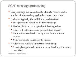 SOAP message processing Every message has: A  sender,  An  ultimate receiver  and a number of intermediary  nodes  that process and route Nodes are typically the middleware architecture: They process the header  of the SOAP message A Header block can be assigned to following roles: None: will not be processed by a node (can be read) UltimateReceiver: block is solely meant for the ultimate receiver Next: every node can process the message Header block can have a mustUnderstand flag: A node playing that role must process the block and if it cannot raise a fault  Sanjoy Sanyal (Tech for NonGeek) 