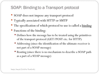 SOAP: Binding to a Transport protocol SOAP does not impose any transport protocol  Typically associated with HTTP or SMTP  The specification of which protocol to use is called a  binding Functions of the binding:  Defines how the message has to be treated using the primitives of the transport protocol (GET/POST etc. for HTTP) Addressing (since the identification of the ultimate receiver is not part of a SOAP message) Routing (since there is no mechanism to describe a SOAP path as a part of a SOAP message) Sanjoy Sanyal (Tech for NonGeek) 