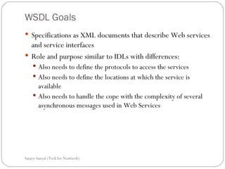 WSDL Goals Specifications as XML documents that describe Web services and service interfaces  Role and purpose similar to IDLs with differences: Also needs to define the protocols to access the services Also needs to define the locations at which the service is available Also needs to handle the cope with the complexity of several asynchronous messages used in Web Services  Sanjoy Sanyal (Tech for NonGeek) 
