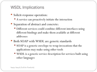 WSDL Implications Solicit-response operation:  A service can proactively initiate the interaction Separation of abstract and concrete: Different services could combine different interfaces using different bindings and make them available at different addresses Both SOAP with WSDL are generic standards SOAP is a generic envelope to wrap invocations that the applications may make using other tools  WSDL is a generic service description for services built using other languages  Sanjoy Sanyal (Tech for NonGeek) 