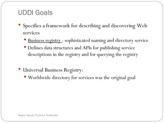 UDDI Goals Specifies a framework for describing and discovering Web services  Business registry  : sophisticated naming and directory service  Defines data structures and APIs for publishing service descriptions in the registry and for querying the registry Universal Business Registry: Worldwide directory for services was the original goal Sanjoy Sanyal (Tech for NonGeek) 